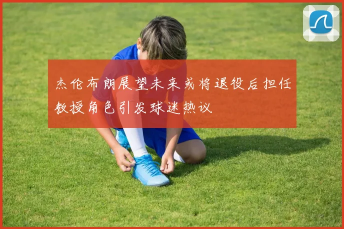 杰伦布朗展望未来或将退役后担任教授角色引发球迷热议