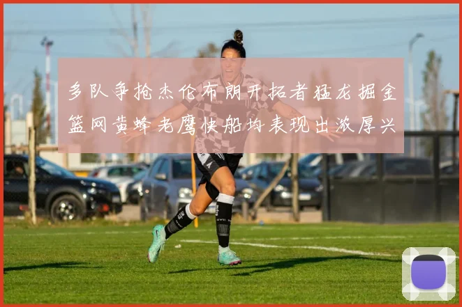 多队争抢杰伦布朗开拓者猛龙掘金篮网黄蜂老鹰快船均表现出浓厚兴趣