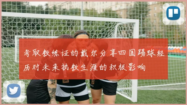 考取教练证的戴尔分享四国踢球经历对未来执教生涯的积极影响