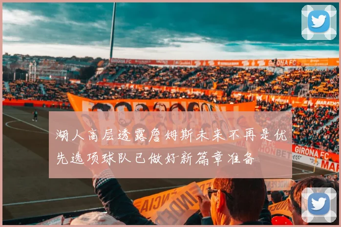 湖人高层透露詹姆斯未来不再是优先选项球队已做好新篇章准备