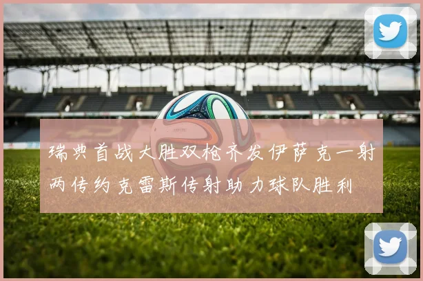 瑞典首战大胜双枪齐发伊萨克一射两传约克雷斯传射助力球队胜利
