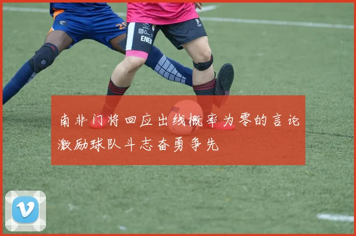 南非门将回应出线概率为零的言论激励球队斗志奋勇争先