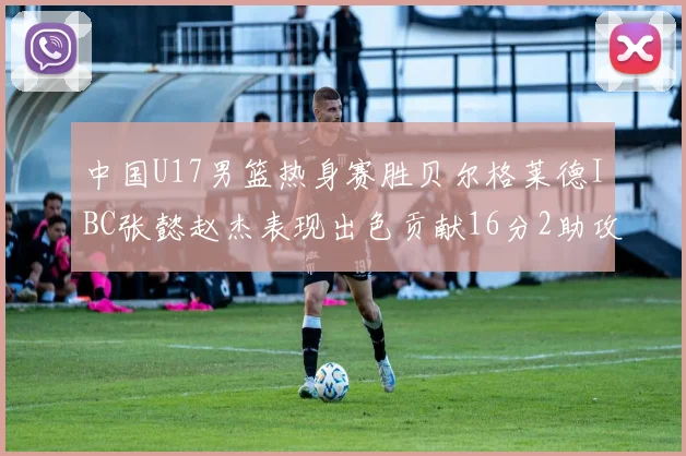 中国U17男篮热身赛胜贝尔格莱德IBC张懿赵杰表现出色贡献16分2助攻2抢断