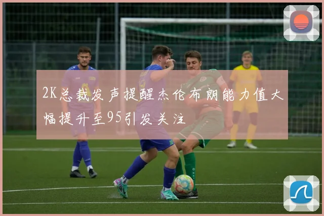 2K总裁发声提醒杰伦布朗能力值大幅提升至95引发关注