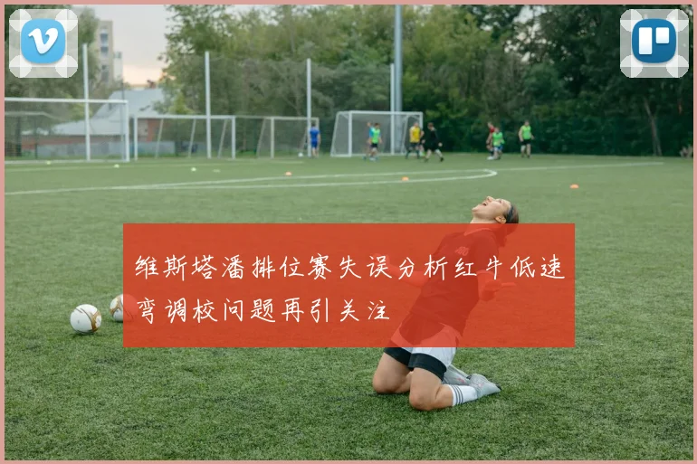 维斯塔潘排位赛失误分析红牛低速弯调校问题再引关注