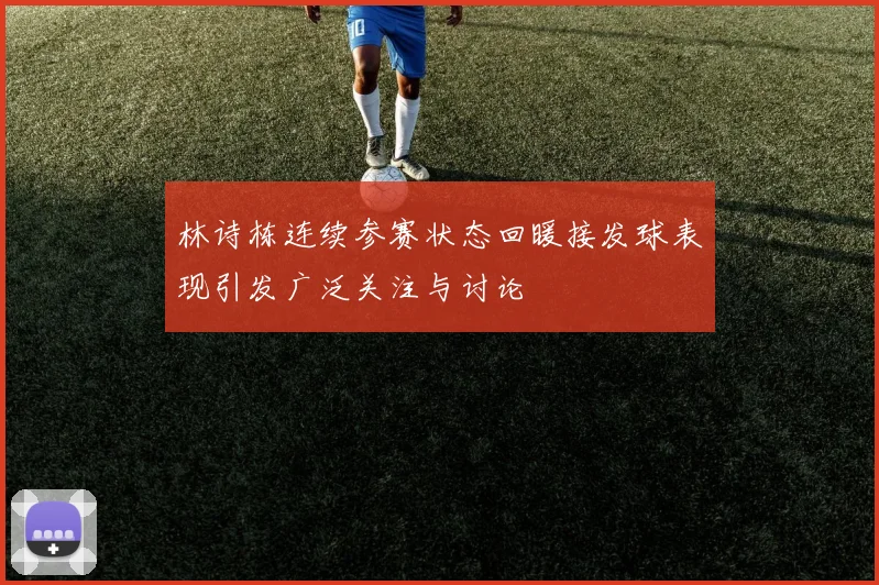 林诗栋连续参赛状态回暖接发球表现引发广泛关注与讨论