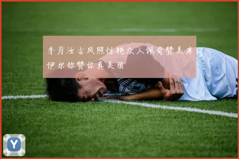 李月汝古风照惊艳众人佩奇赞美库伊尔称赞你真美丽