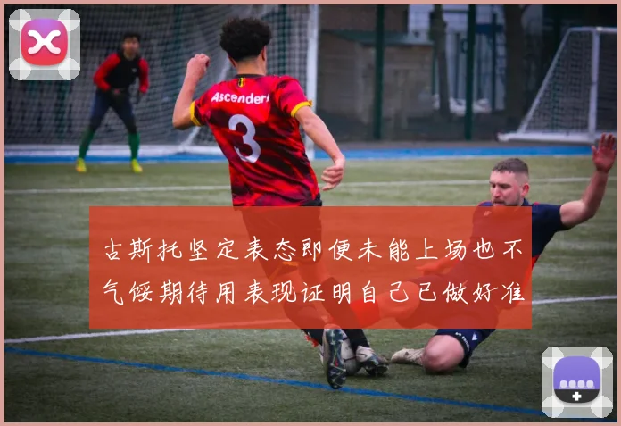 古斯托坚定表态即便未能上场也不气馁期待用表现证明自己已做好准备
