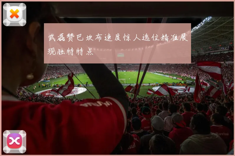 武磊赞巴坎布速度惊人选位精准展现独特特点