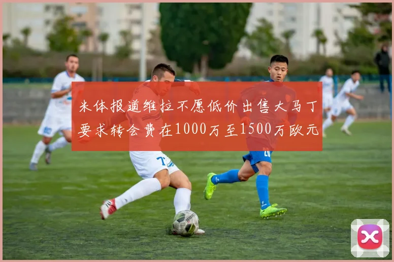 米体报道维拉不愿低价出售大马丁要求转会费在1000万至1500万欧元之间