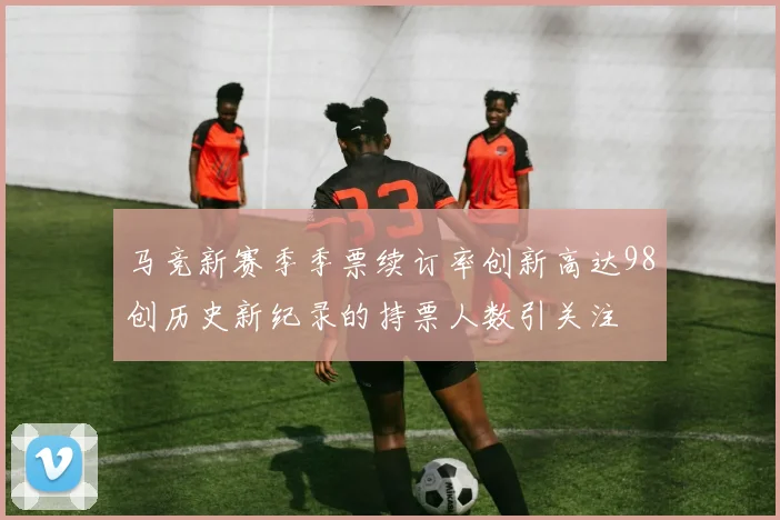 马竞新赛季季票续订率创新高达98创历史新纪录的持票人数引关注