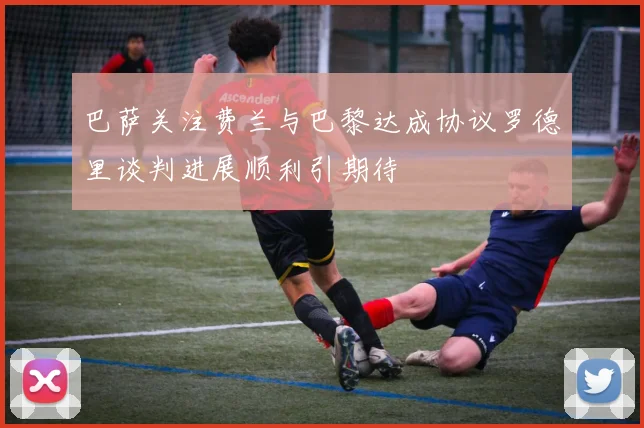 巴萨关注费兰与巴黎达成协议罗德里谈判进展顺利引期待