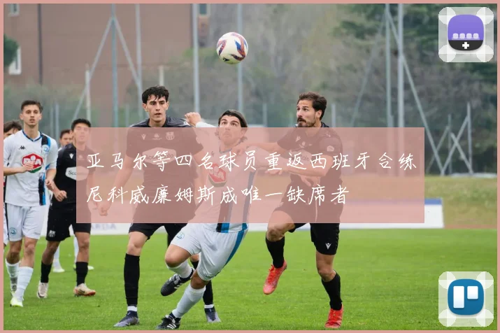 亚马尔等四名球员重返西班牙合练尼科威廉姆斯成唯一缺席者