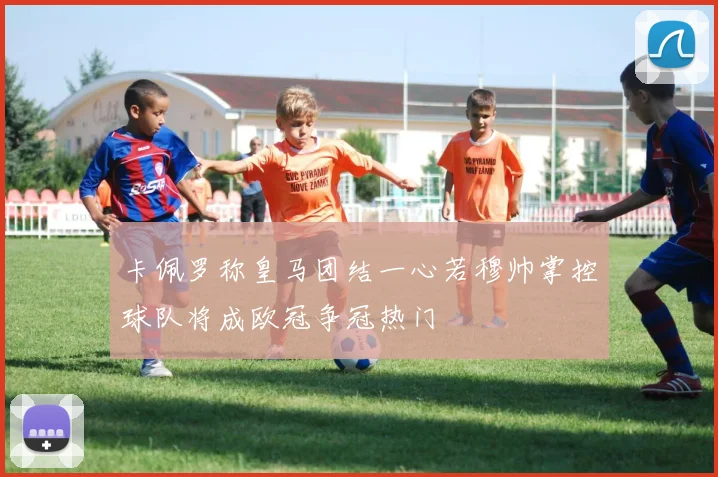卡佩罗称皇马团结一心若穆帅掌控球队将成欧冠争冠热门