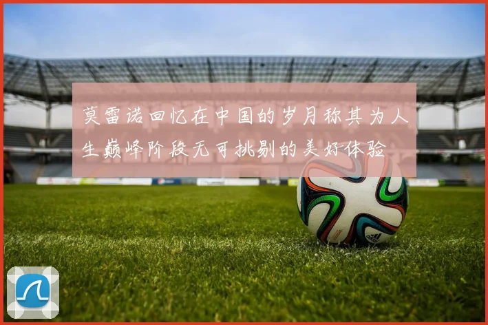 莫雷诺回忆在中国的岁月称其为人生巅峰阶段无可挑剔的美好体验