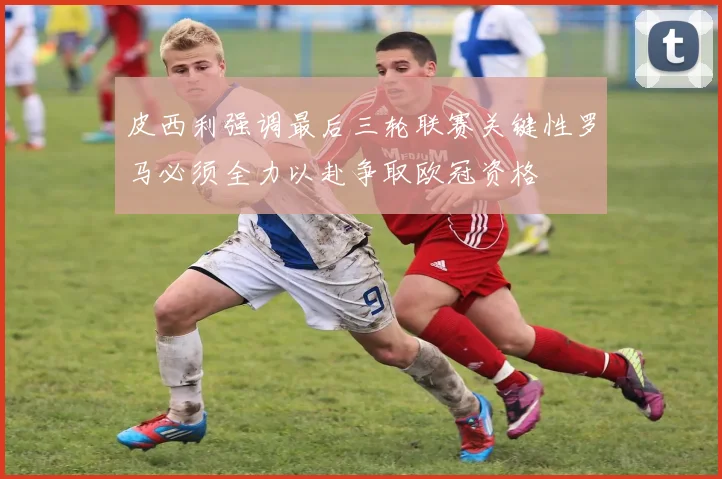 皮西利强调最后三轮联赛关键性罗马必须全力以赴争取欧冠资格