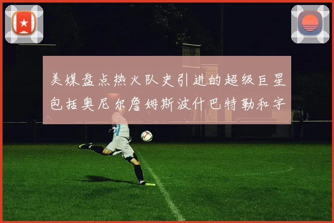 美媒盘点热火队史引进的超级巨星包括奥尼尔詹姆斯波什巴特勒和字母哥