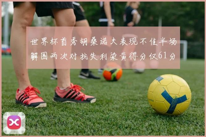 世界杯首秀胡桑诺夫表现不佳半场解围两次对抗失利染黄得分仅61分