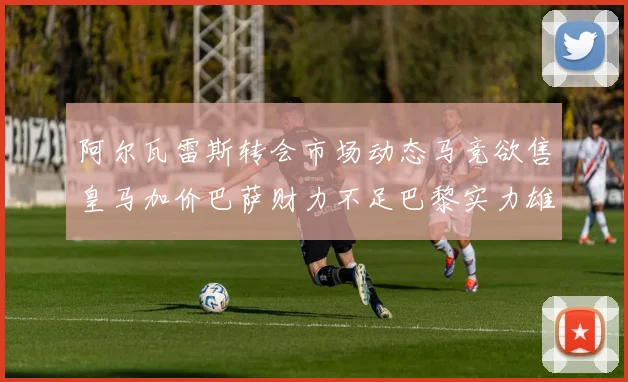 阿尔瓦雷斯转会市场动态马竞欲售皇马加价巴萨财力不足巴黎实力雄厚