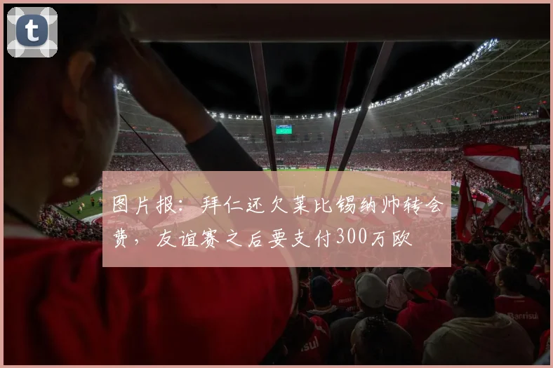图片报：拜仁还欠莱比锡纳帅转会费，友谊赛之后要支付300万欧