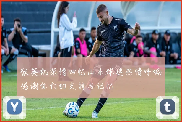 张英凯深情回忆山东球迷热情呼喊感谢你们的支持与记忆