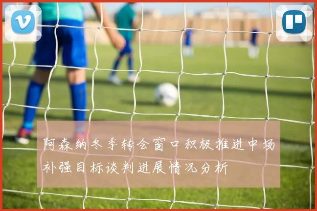 阿森纳冬季转会窗口积极推进中场补强目标谈判进展情况分析