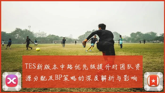 TES新版本中路优先级提升对团队资源分配及BP策略的深度解析与影响分析