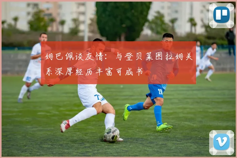 姆巴佩谈友情：与登贝莱图拉姆关系深厚经历丰富可成书
