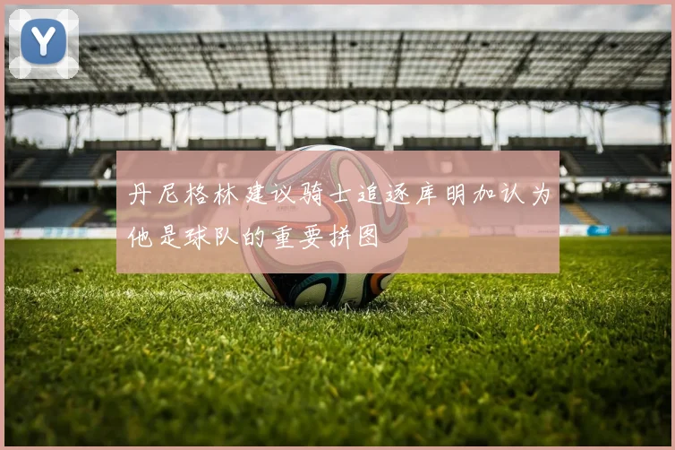 丹尼格林建议骑士追逐库明加认为他是球队的重要拼图