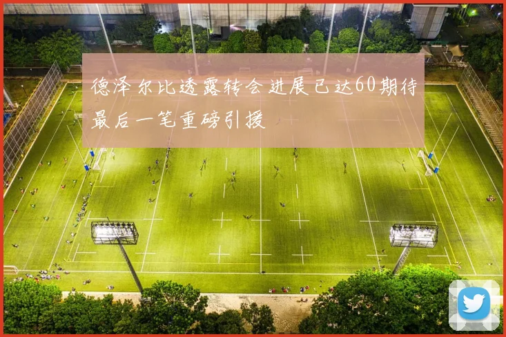 德泽尔比透露转会进展已达60期待最后一笔重磅引援