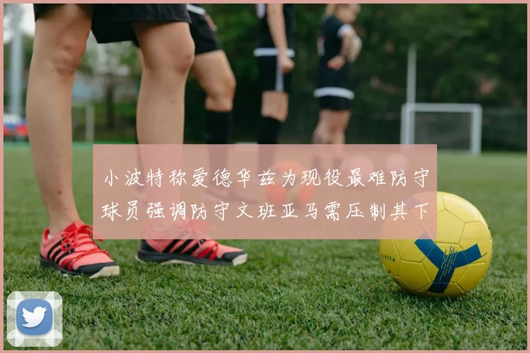 小波特称爱德华兹为现役最难防守球员强调防守文班亚马需压制其下盘力量